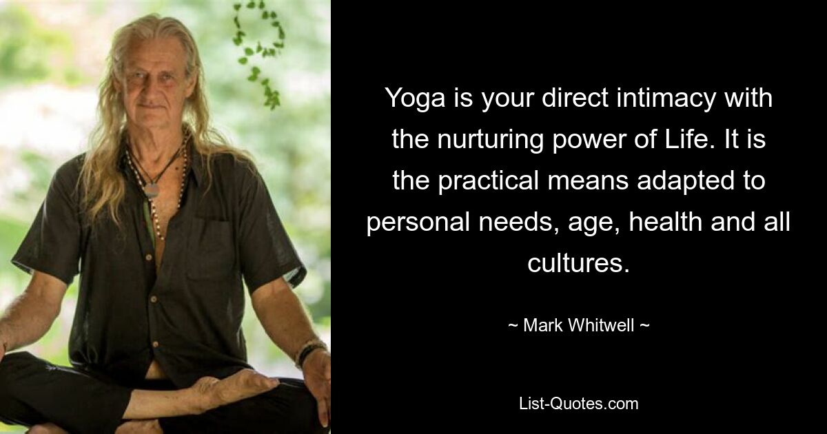 Yoga is your direct intimacy with the nurturing power of Life. It is the practical means adapted to personal needs, age, health and all cultures. — © Mark Whitwell