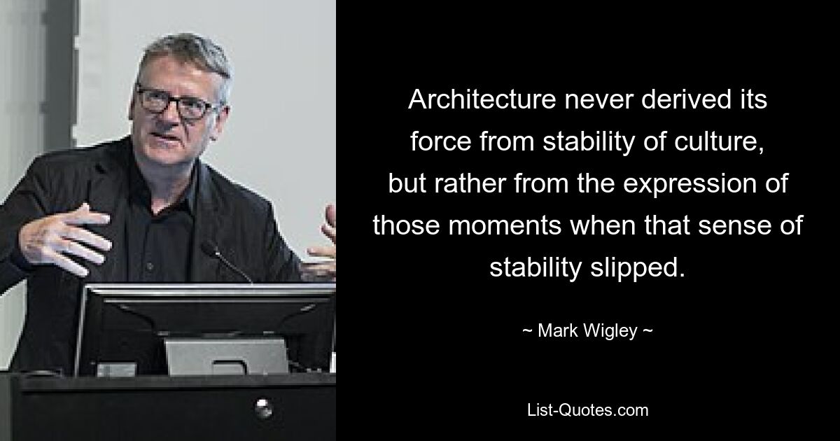 Architecture never derived its force from stability of culture, but rather from the expression of those moments when that sense of stability slipped. — © Mark Wigley