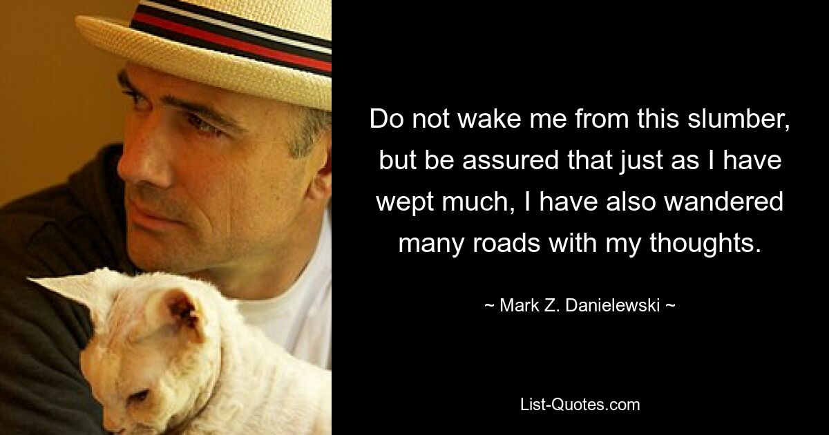 Do not wake me from this slumber, but be assured that just as I have wept much, I have also wandered many roads with my thoughts. — © Mark Z. Danielewski