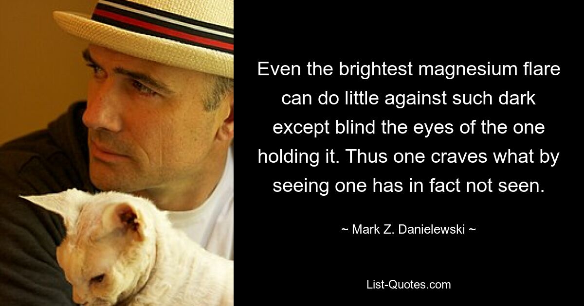 Even the brightest magnesium flare can do little against such dark except blind the eyes of the one holding it. Thus one craves what by seeing one has in fact not seen. — © Mark Z. Danielewski