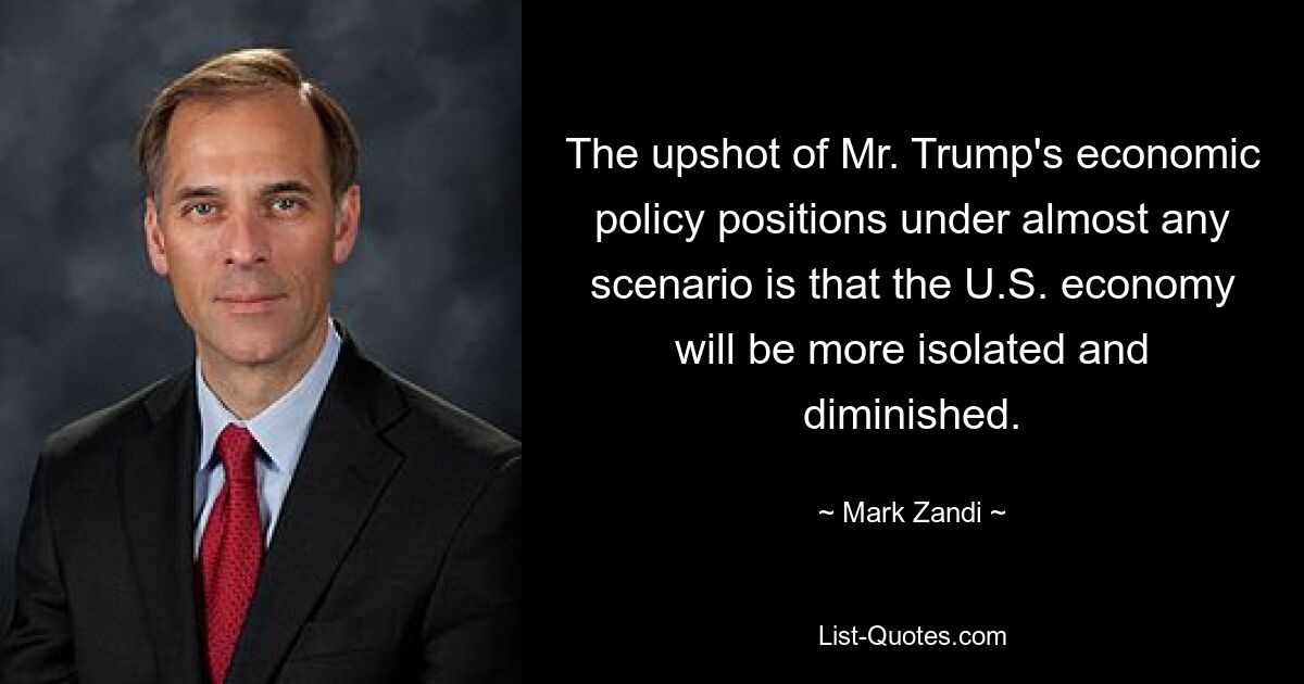 The upshot of Mr. Trump's economic policy positions under almost any scenario is that the U.S. economy will be more isolated and diminished. — © Mark Zandi