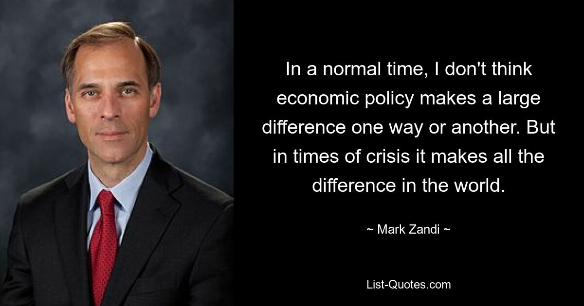 In a normal time, I don't think economic policy makes a large difference one way or another. But in times of crisis it makes all the difference in the world. — © Mark Zandi