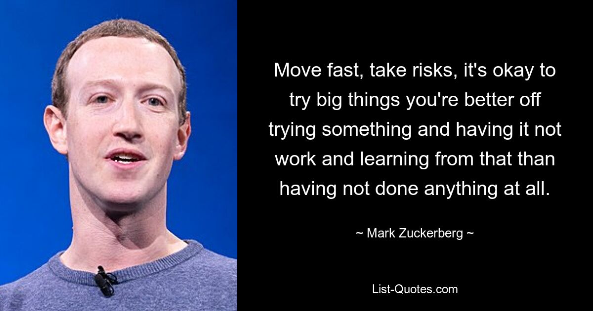 Move fast, take risks, it's okay to try big things you're better off trying something and having it not work and learning from that than having not done anything at all. — © Mark Zuckerberg