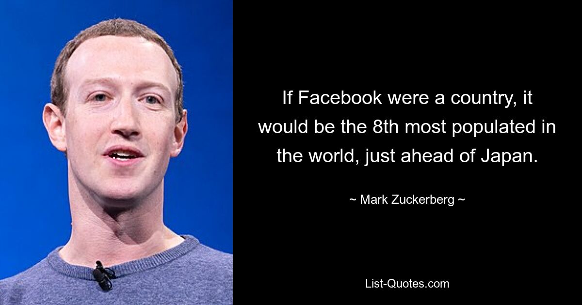 If Facebook were a country, it would be the 8th most populated in the world, just ahead of Japan. — © Mark Zuckerberg