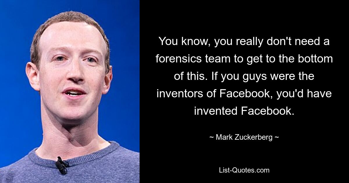 You know, you really don't need a forensics team to get to the bottom of this. If you guys were the inventors of Facebook, you'd have invented Facebook. — © Mark Zuckerberg