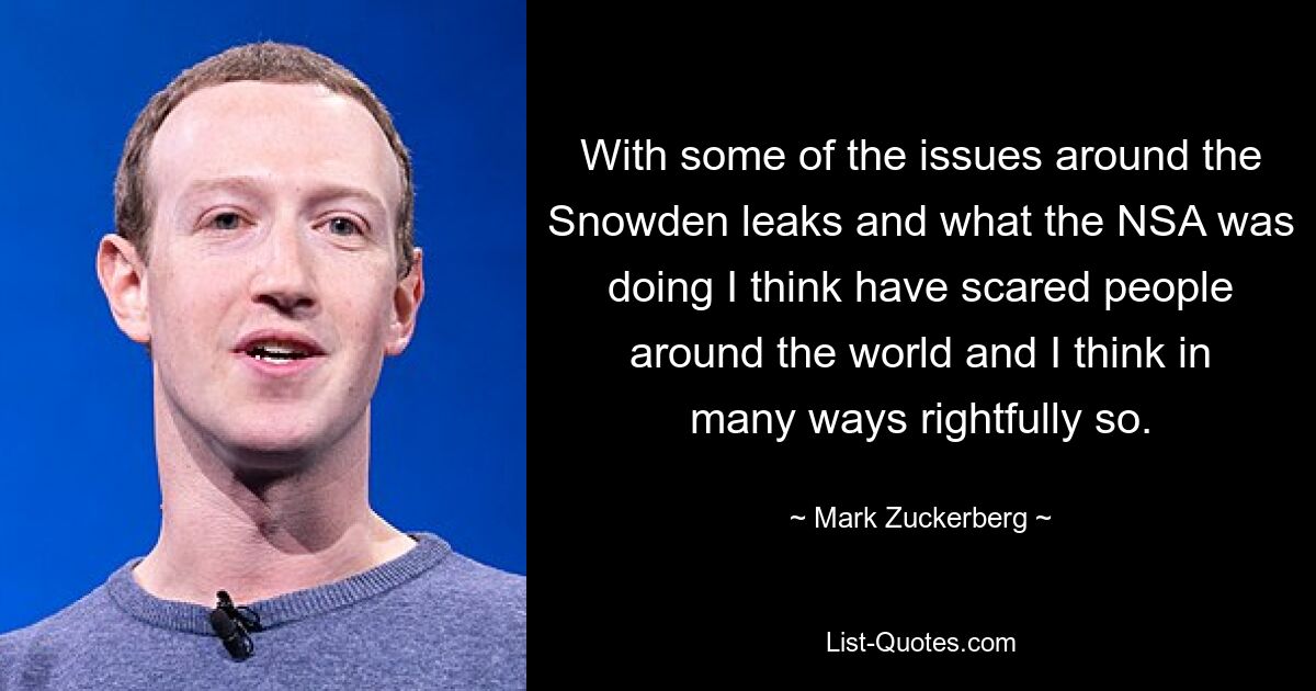 With some of the issues around the Snowden leaks and what the NSA was doing I think have scared people around the world and I think in many ways rightfully so. — © Mark Zuckerberg