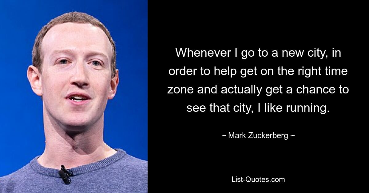 Whenever I go to a new city, in order to help get on the right time zone and actually get a chance to see that city, I like running. — © Mark Zuckerberg