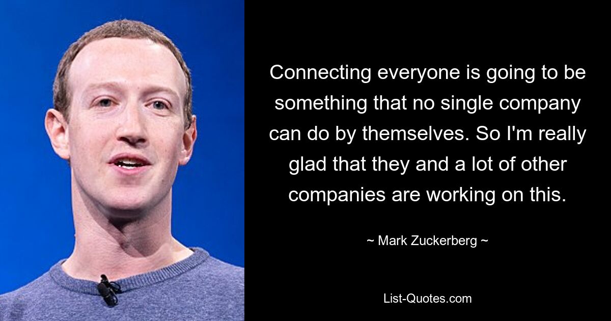 Connecting everyone is going to be something that no single company can do by themselves. So I'm really glad that they and a lot of other companies are working on this. — © Mark Zuckerberg