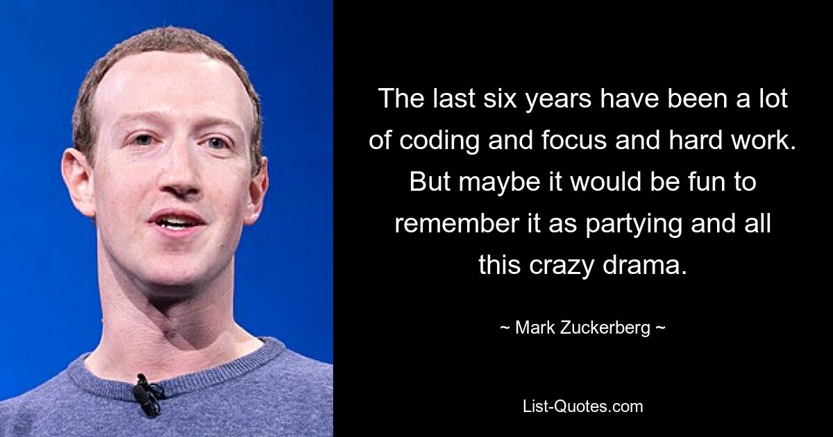 The last six years have been a lot of coding and focus and hard work. But maybe it would be fun to remember it as partying and all this crazy drama. — © Mark Zuckerberg