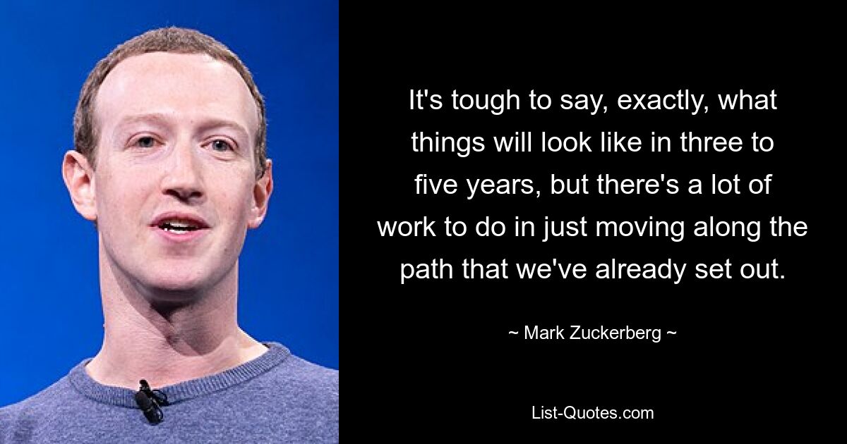 It's tough to say, exactly, what things will look like in three to five years, but there's a lot of work to do in just moving along the path that we've already set out. — © Mark Zuckerberg