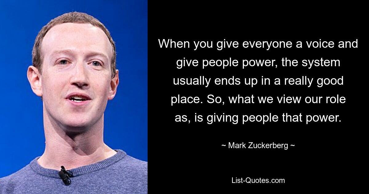 When you give everyone a voice and give people power, the system usually ends up in a really good place. So, what we view our role as, is giving people that power. — © Mark Zuckerberg