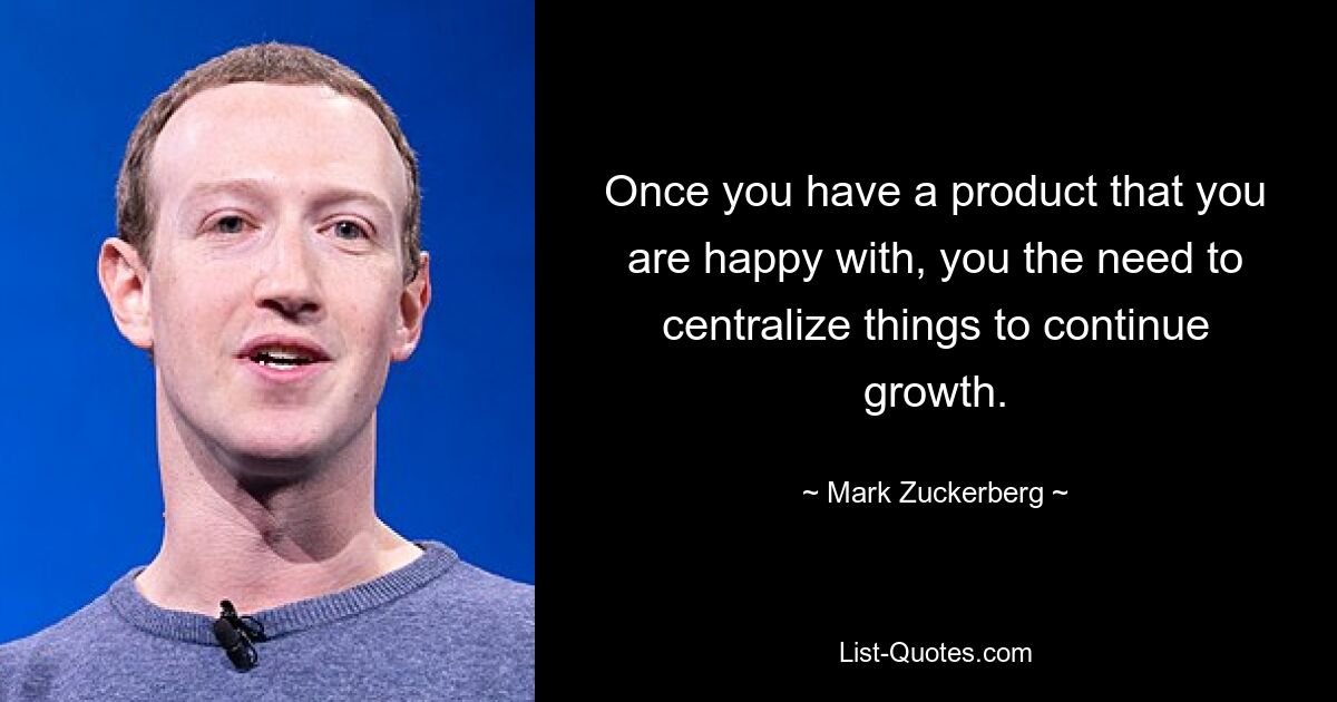 Once you have a product that you are happy with, you the need to centralize things to continue growth. — © Mark Zuckerberg