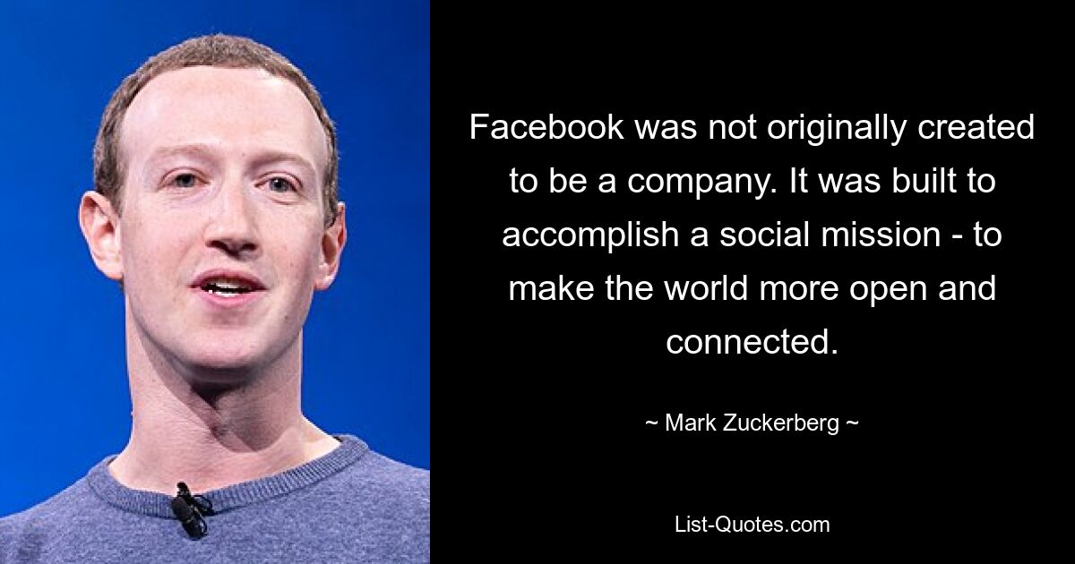 Facebook was not originally created to be a company. It was built to accomplish a social mission - to make the world more open and connected. — © Mark Zuckerberg