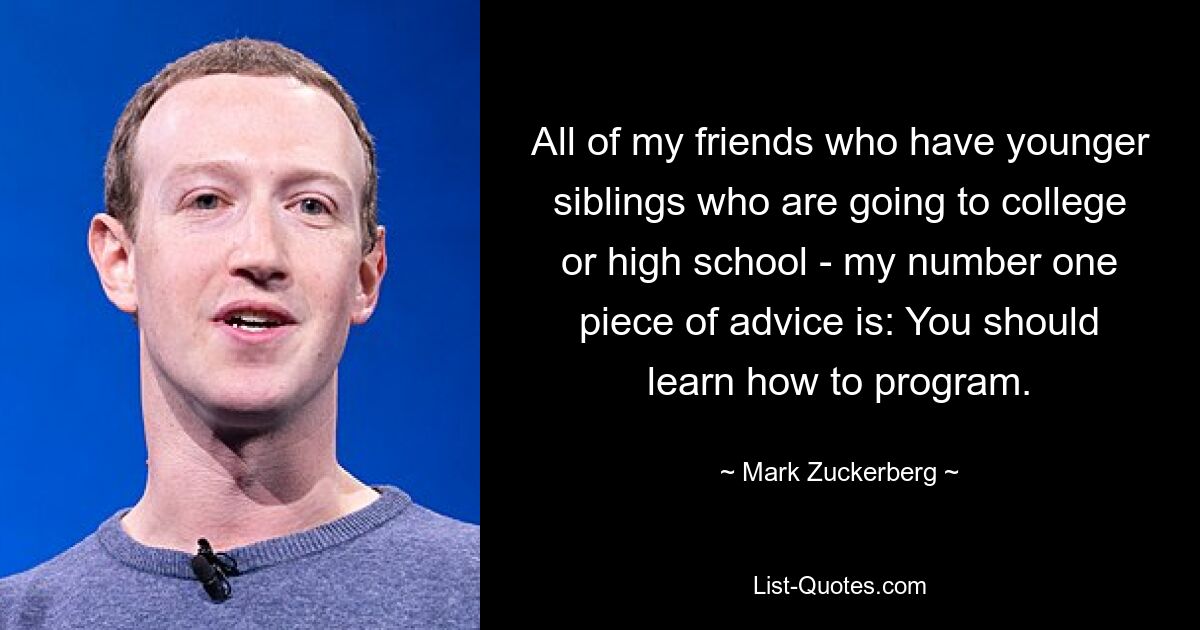 All of my friends who have younger siblings who are going to college or high school - my number one piece of advice is: You should learn how to program. — © Mark Zuckerberg