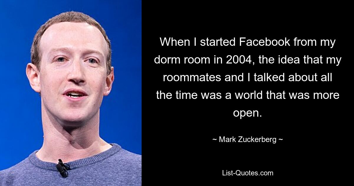 When I started Facebook from my dorm room in 2004, the idea that my roommates and I talked about all the time was a world that was more open. — © Mark Zuckerberg