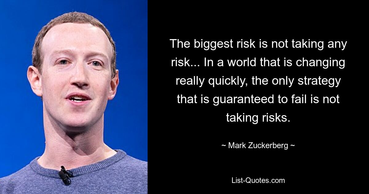 The biggest risk is not taking any risk... In a world that is changing really quickly, the only strategy that is guaranteed to fail is not taking risks. — © Mark Zuckerberg