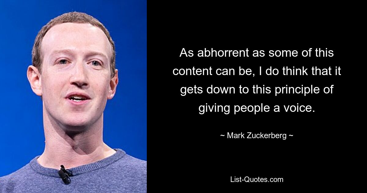 As abhorrent as some of this content can be, I do think that it gets down to this principle of giving people a voice. — © Mark Zuckerberg