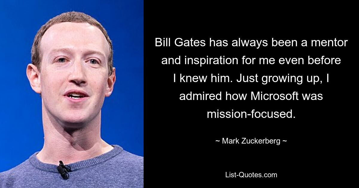 Bill Gates has always been a mentor and inspiration for me even before I knew him. Just growing up, I admired how Microsoft was mission-focused. — © Mark Zuckerberg