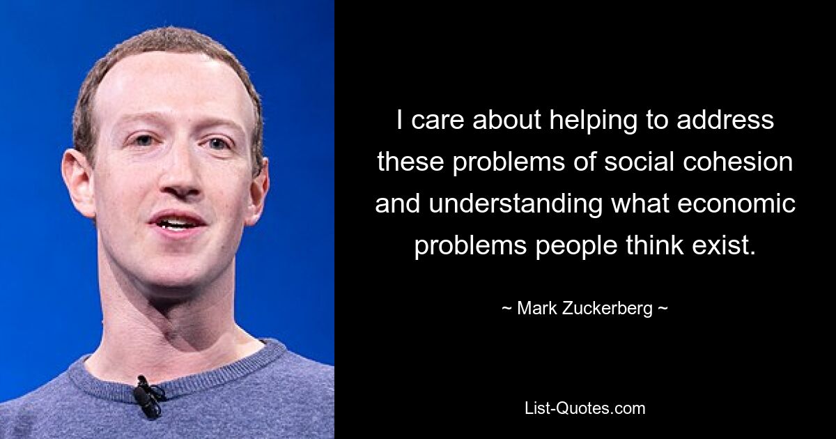 I care about helping to address these problems of social cohesion and understanding what economic problems people think exist. — © Mark Zuckerberg