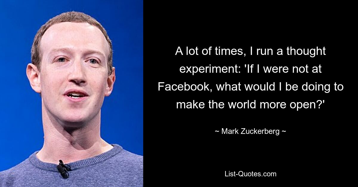 A lot of times, I run a thought experiment: 'If I were not at Facebook, what would I be doing to make the world more open?' — © Mark Zuckerberg