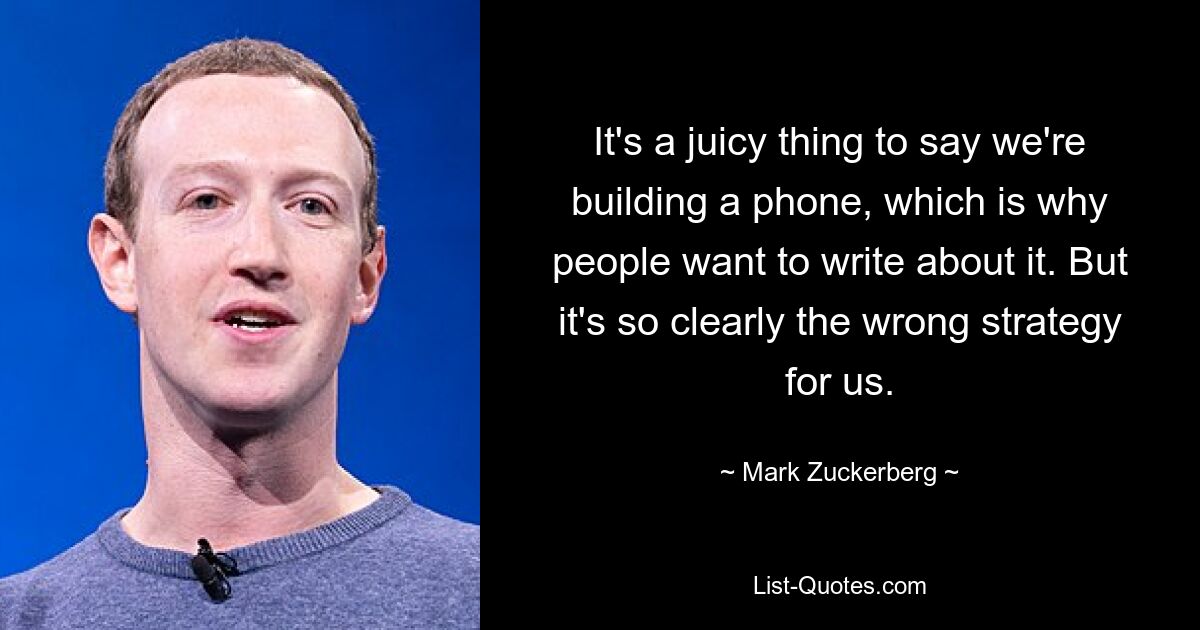 It's a juicy thing to say we're building a phone, which is why people want to write about it. But it's so clearly the wrong strategy for us. — © Mark Zuckerberg