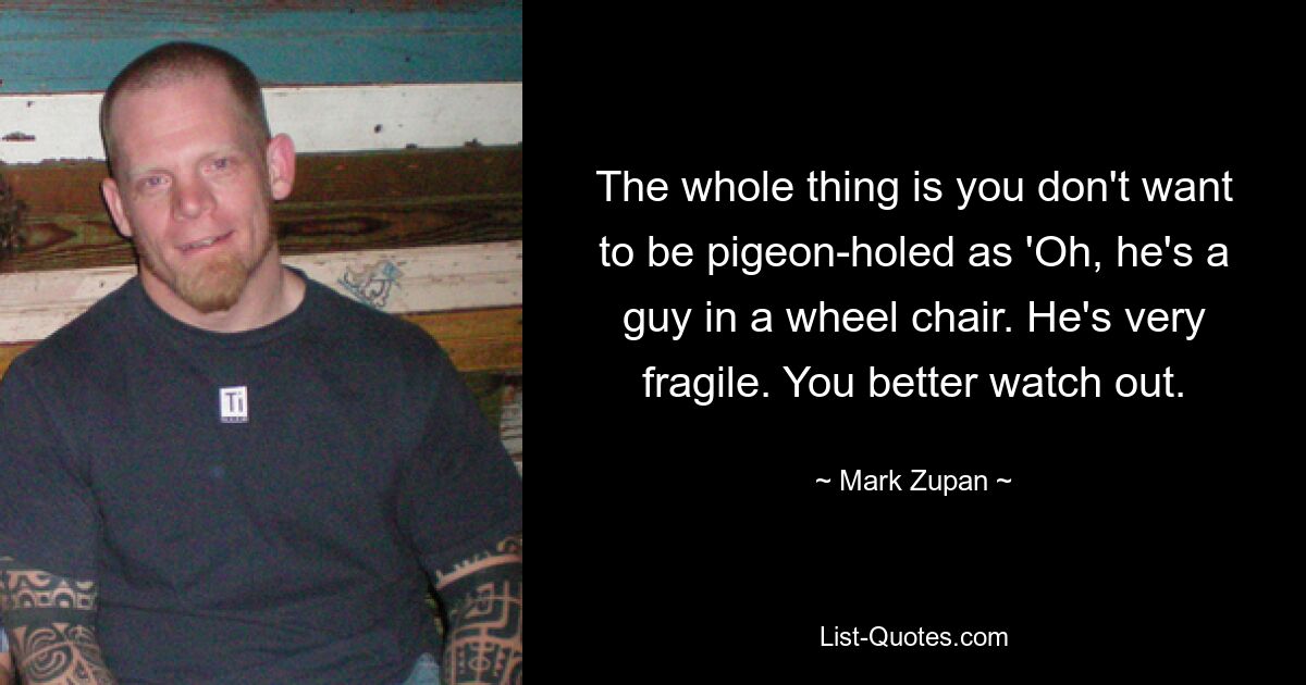 The whole thing is you don't want to be pigeon-holed as 'Oh, he's a guy in a wheel chair. He's very fragile. You better watch out. — © Mark Zupan