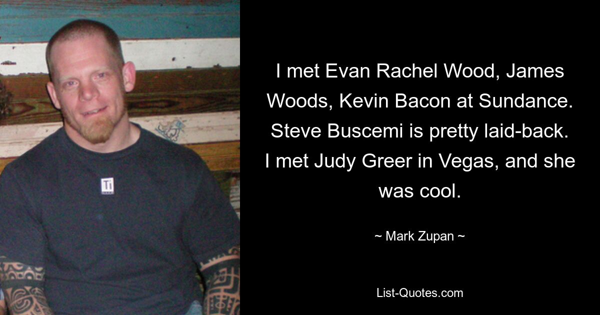 I met Evan Rachel Wood, James Woods, Kevin Bacon at Sundance. Steve Buscemi is pretty laid-back. I met Judy Greer in Vegas, and she was cool. — © Mark Zupan