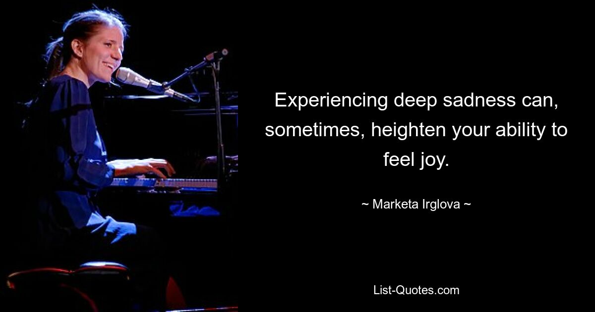 Experiencing deep sadness can, sometimes, heighten your ability to feel joy. — © Marketa Irglova