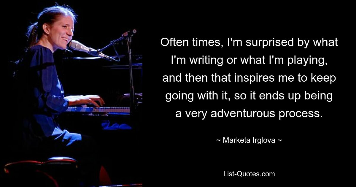 Often times, I'm surprised by what I'm writing or what I'm playing, and then that inspires me to keep going with it, so it ends up being a very adventurous process. — © Marketa Irglova