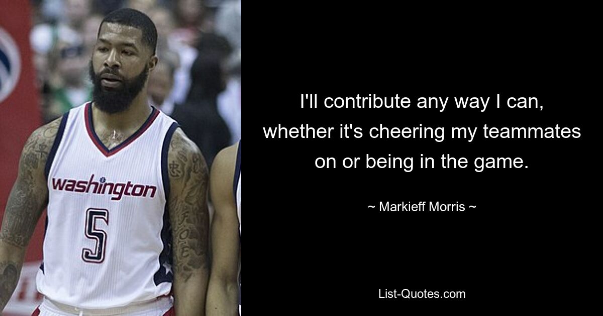 I'll contribute any way I can, whether it's cheering my teammates on or being in the game. — © Markieff Morris