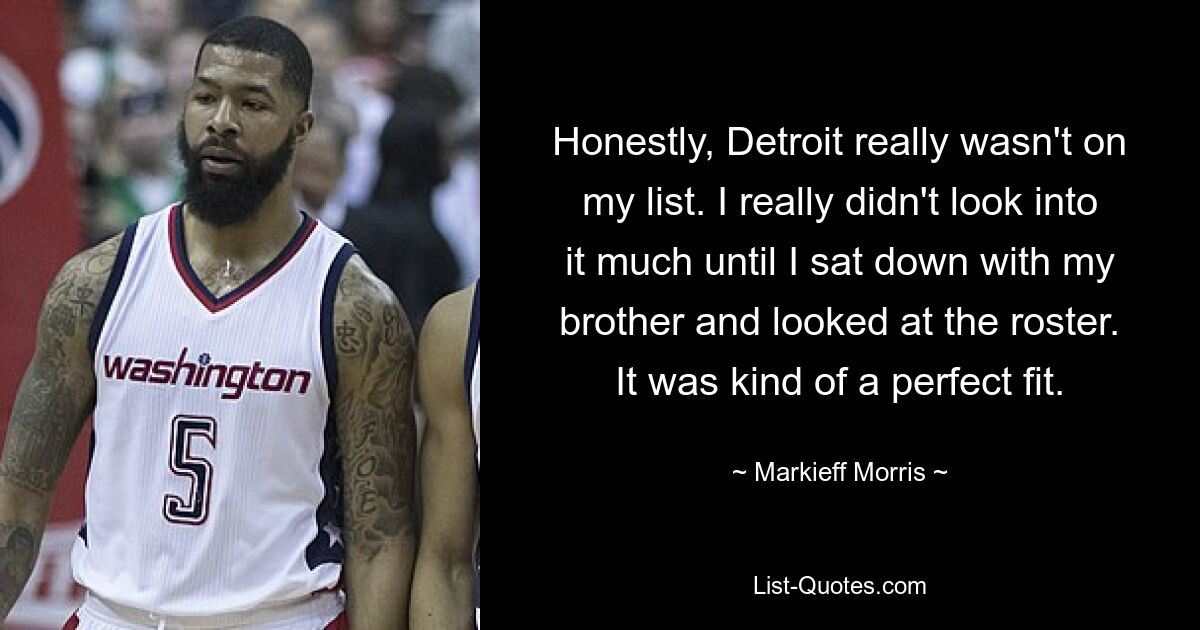 Honestly, Detroit really wasn't on my list. I really didn't look into it much until I sat down with my brother and looked at the roster. It was kind of a perfect fit. — © Markieff Morris