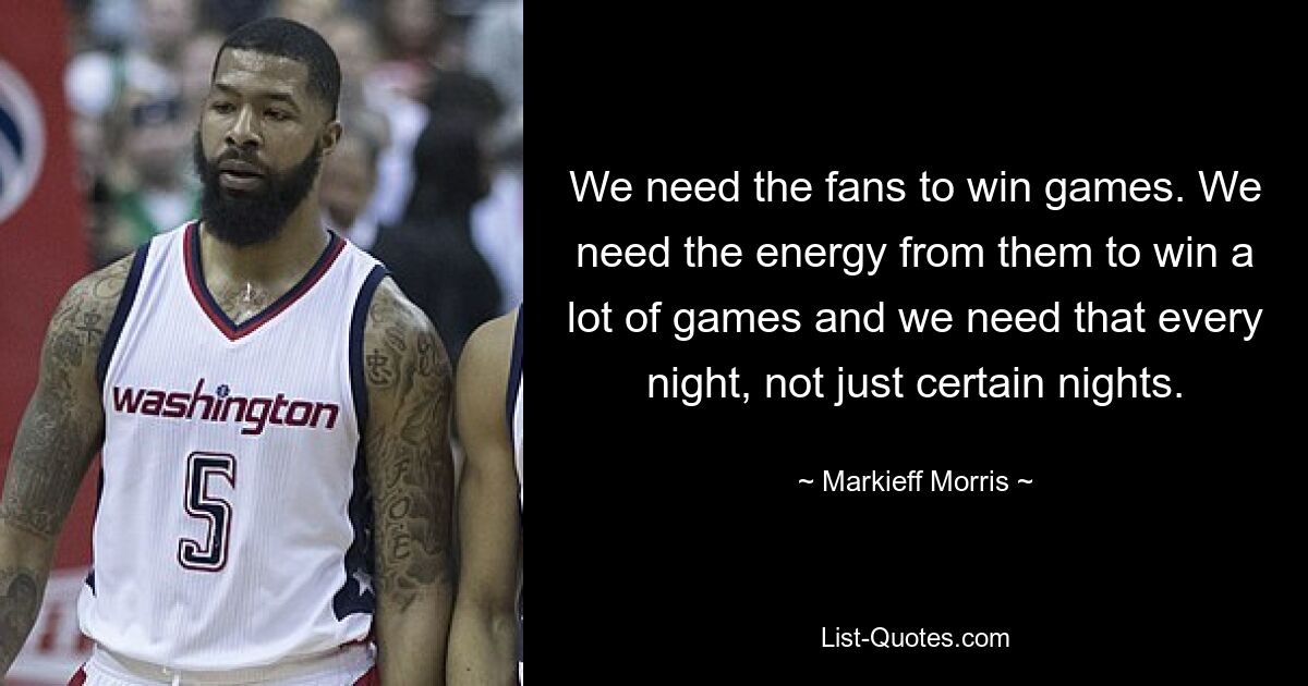 We need the fans to win games. We need the energy from them to win a lot of games and we need that every night, not just certain nights. — © Markieff Morris