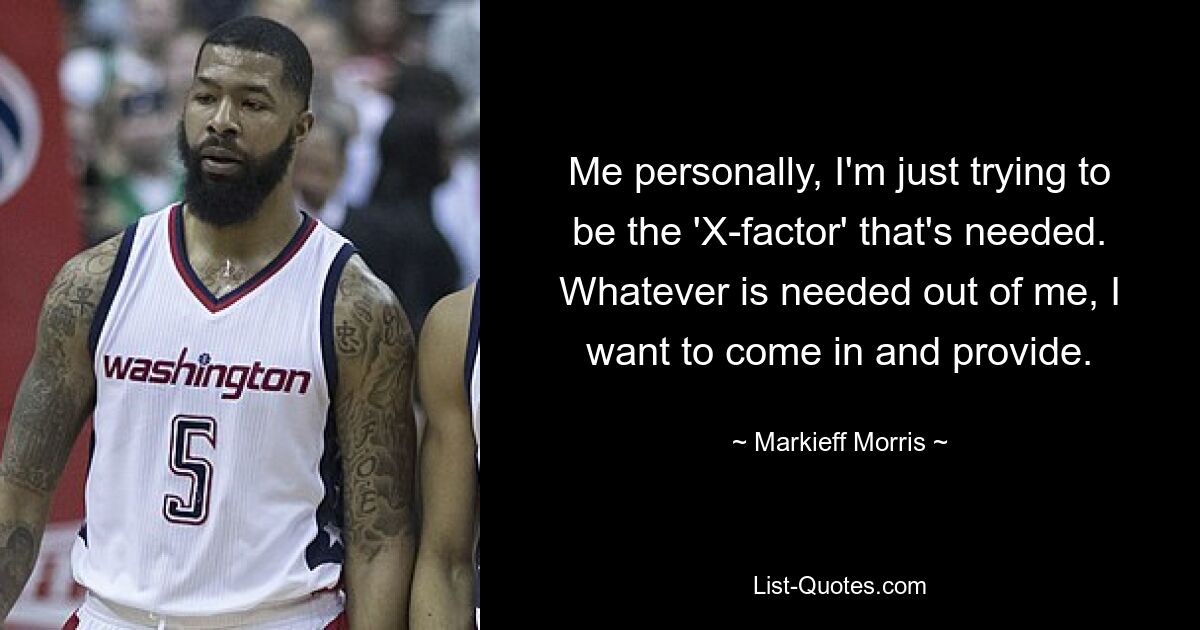 Me personally, I'm just trying to be the 'X-factor' that's needed. Whatever is needed out of me, I want to come in and provide. — © Markieff Morris