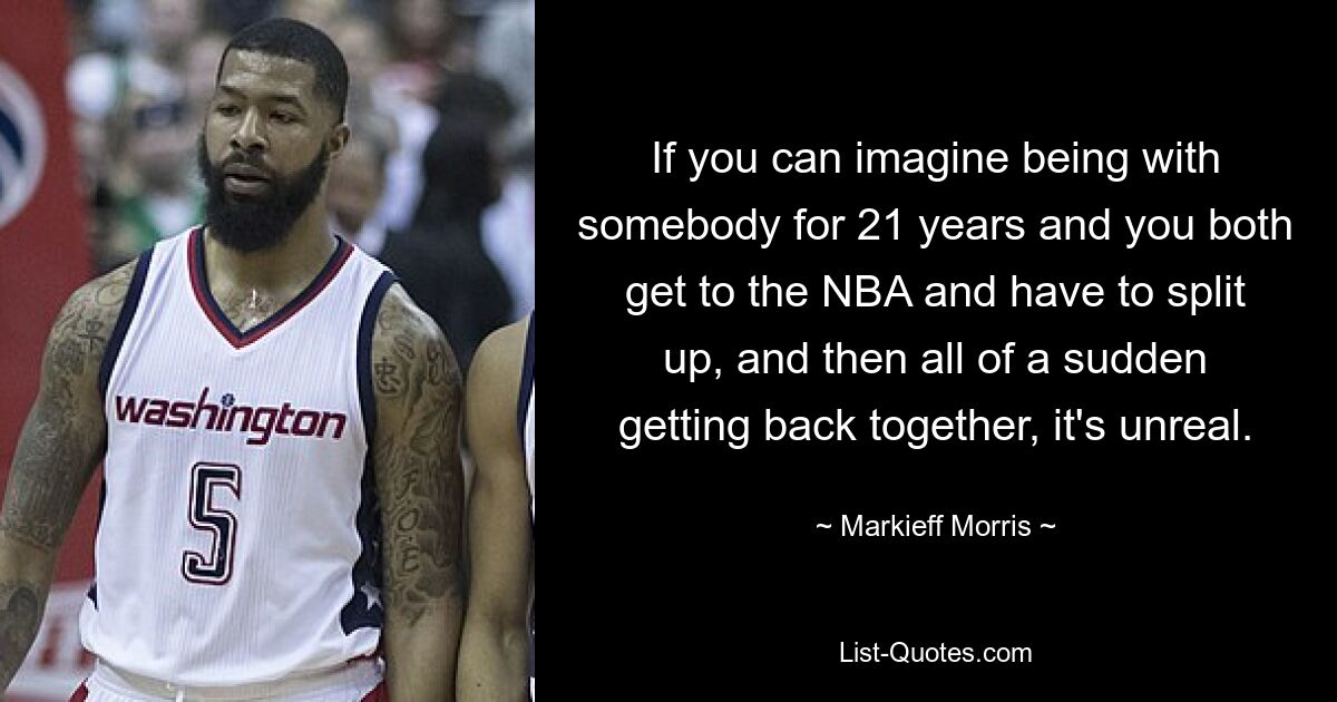 If you can imagine being with somebody for 21 years and you both get to the NBA and have to split up, and then all of a sudden getting back together, it's unreal. — © Markieff Morris