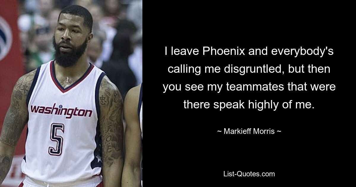 I leave Phoenix and everybody's calling me disgruntled, but then you see my teammates that were there speak highly of me. — © Markieff Morris