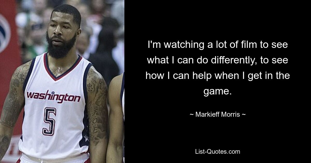 I'm watching a lot of film to see what I can do differently, to see how I can help when I get in the game. — © Markieff Morris