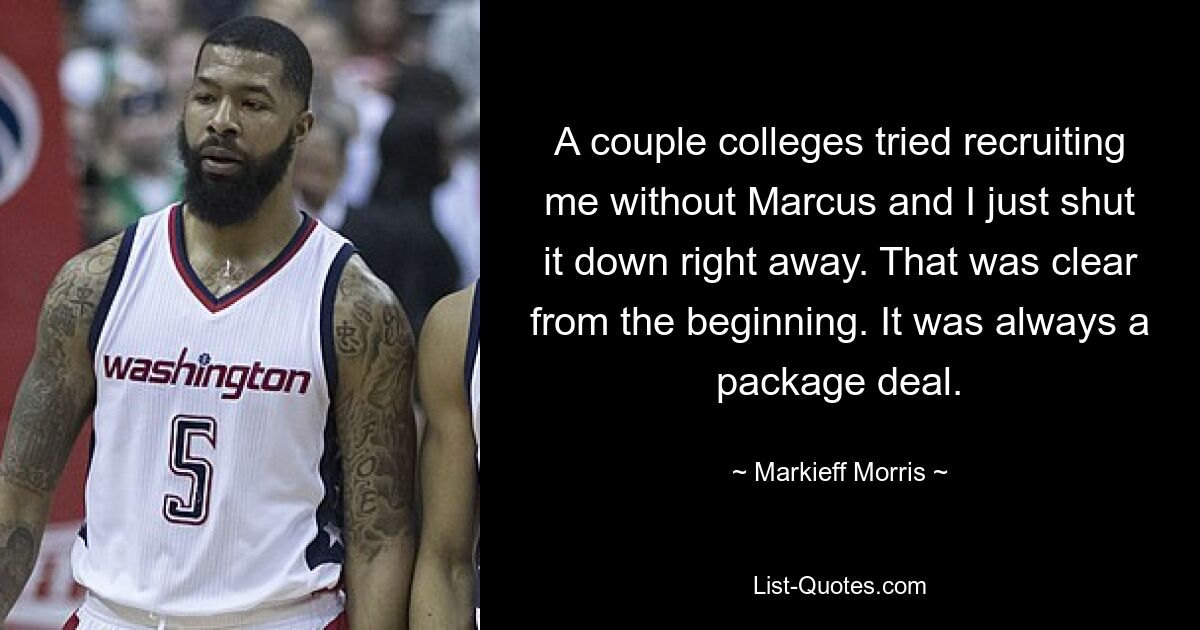 A couple colleges tried recruiting me without Marcus and I just shut it down right away. That was clear from the beginning. It was always a package deal. — © Markieff Morris