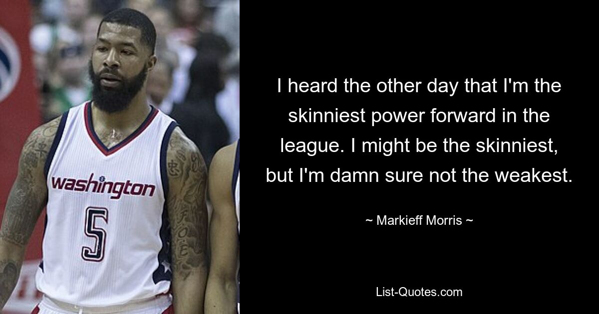 I heard the other day that I'm the skinniest power forward in the league. I might be the skinniest, but I'm damn sure not the weakest. — © Markieff Morris