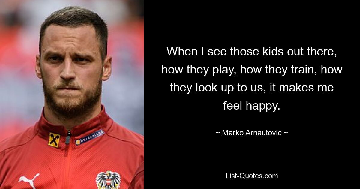 When I see those kids out there, how they play, how they train, how they look up to us, it makes me feel happy. — © Marko Arnautovic