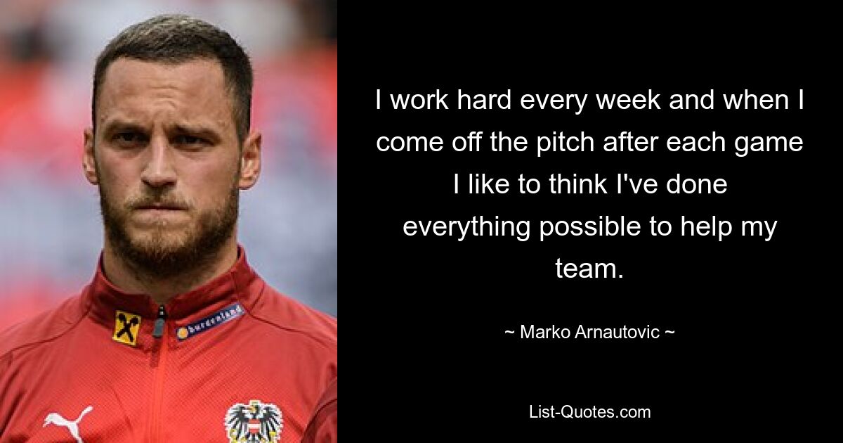 I work hard every week and when I come off the pitch after each game I like to think I've done everything possible to help my team. — © Marko Arnautovic