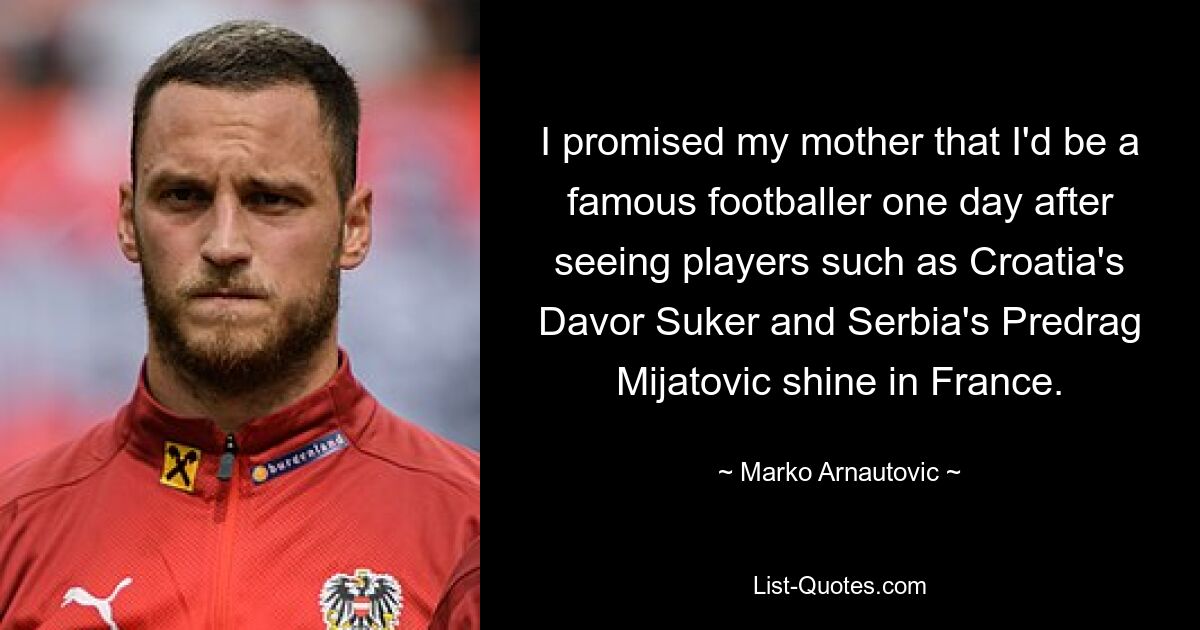 I promised my mother that I'd be a famous footballer one day after seeing players such as Croatia's Davor Suker and Serbia's Predrag Mijatovic shine in France. — © Marko Arnautovic