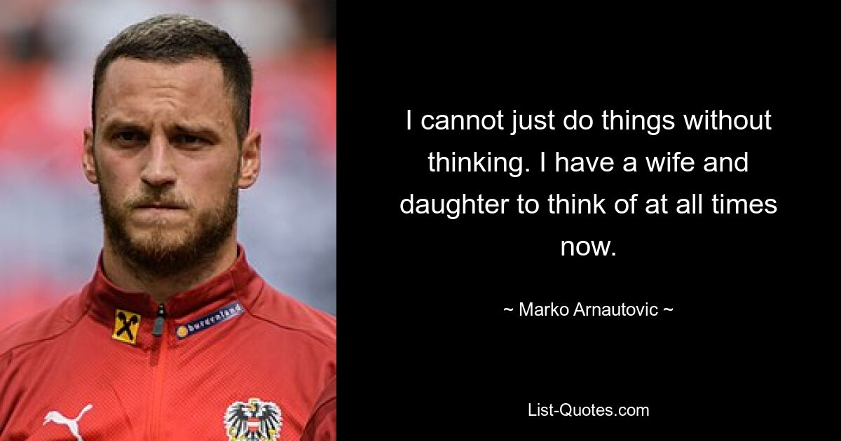 I cannot just do things without thinking. I have a wife and daughter to think of at all times now. — © Marko Arnautovic