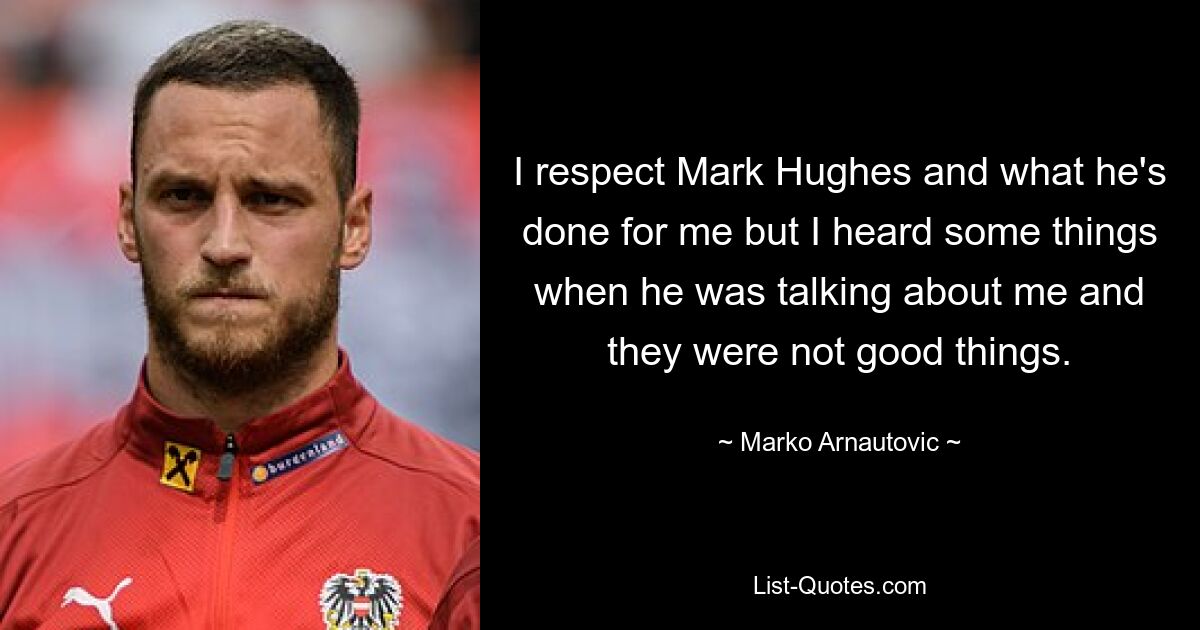 I respect Mark Hughes and what he's done for me but I heard some things when he was talking about me and they were not good things. — © Marko Arnautovic