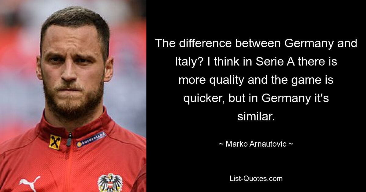 The difference between Germany and Italy? I think in Serie A there is more quality and the game is quicker, but in Germany it's similar. — © Marko Arnautovic