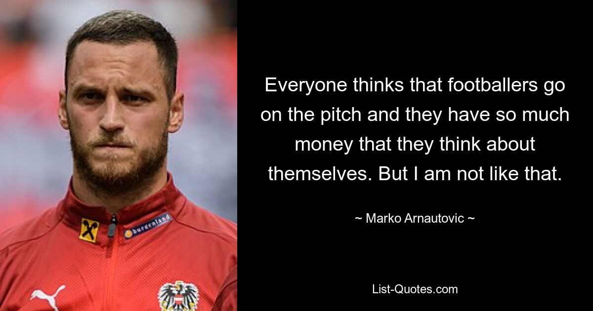 Everyone thinks that footballers go on the pitch and they have so much money that they think about themselves. But I am not like that. — © Marko Arnautovic