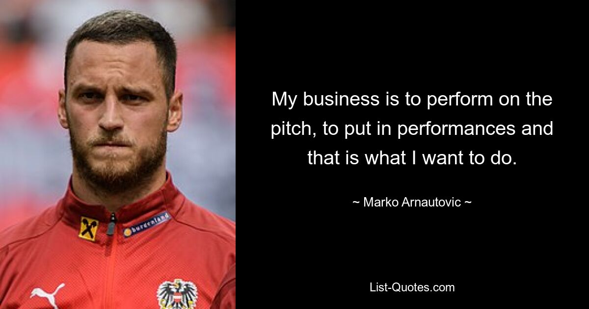 My business is to perform on the pitch, to put in performances and that is what I want to do. — © Marko Arnautovic