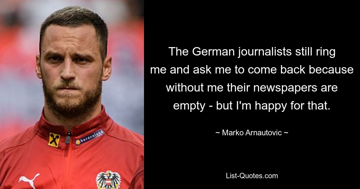 The German journalists still ring me and ask me to come back because without me their newspapers are empty - but I'm happy for that. — © Marko Arnautovic