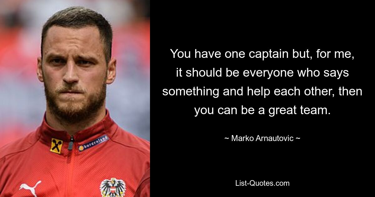 You have one captain but, for me, it should be everyone who says something and help each other, then you can be a great team. — © Marko Arnautovic