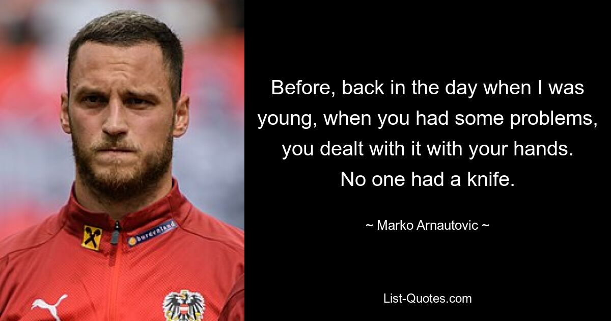 Before, back in the day when I was young, when you had some problems, you dealt with it with your hands. No one had a knife. — © Marko Arnautovic