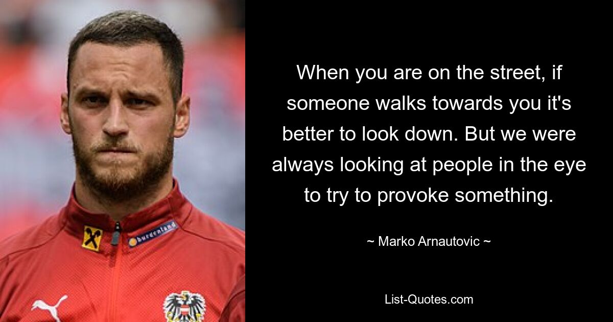 When you are on the street, if someone walks towards you it's better to look down. But we were always looking at people in the eye to try to provoke something. — © Marko Arnautovic